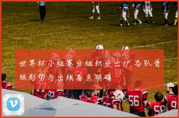 世界杯小组赛分组积分出炉 各队晋级形势与出线看点明确