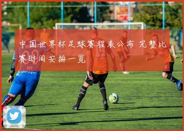 中国世界杯足球赛程表公布 完整比赛时间安排一览