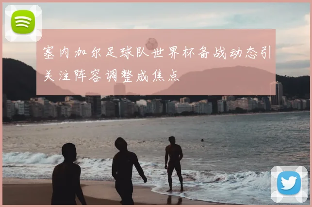 塞内加尔足球队世界杯备战动态引关注阵容调整成焦点