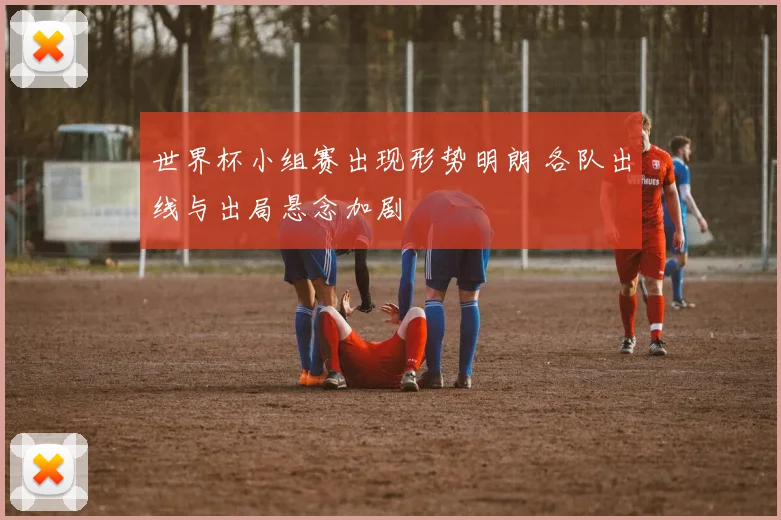世界杯小组赛出现形势明朗 各队出线与出局悬念加剧