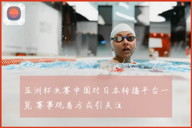 亚洲杯决赛中国对日本转播平台一览 赛事观看方式引关注