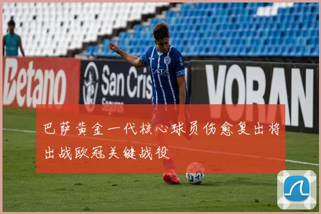 巴萨黄金一代核心球员伤愈复出将出战欧冠关键战役