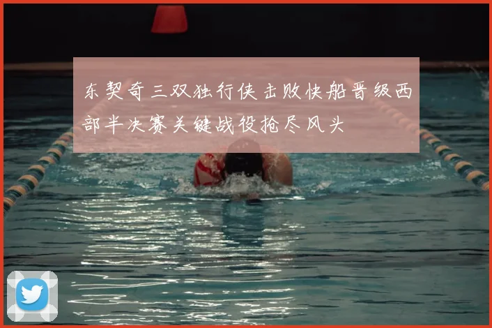 东契奇三双独行侠击败快船晋级西部半决赛关键战役抢尽风头