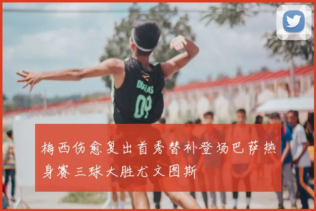 梅西伤愈复出首秀替补登场巴萨热身赛三球大胜尤文图斯