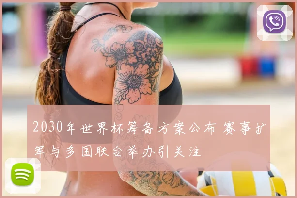 2030年世界杯筹备方案公布 赛事扩军与多国联合举办引关注