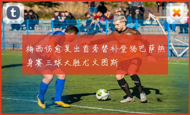 梅西伤愈复出首秀替补登场巴萨热身赛三球大胜尤文图斯