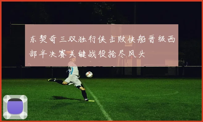 东契奇三双独行侠击败快船晋级西部半决赛关键战役抢尽风头