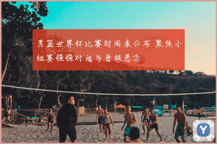 男篮世界杯比赛时间表公布 聚焦小组赛强强对话与晋级悬念