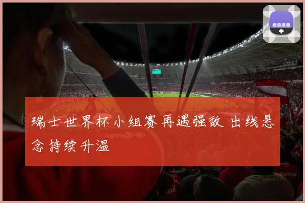 瑞士世界杯小组赛再遇强敌 出线悬念持续升温