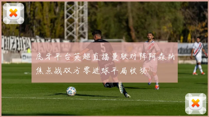 虎牙平台英超直播曼联对阵阿森纳焦点战双方零进球平局收场