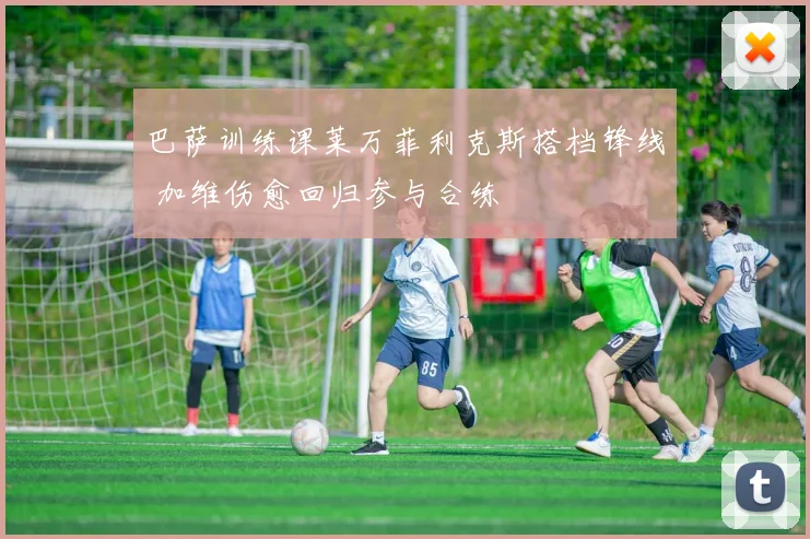 巴萨训练课莱万菲利克斯搭档锋线 加维伤愈回归参与合练