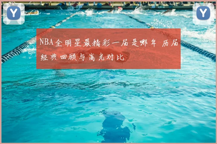 NBA全明星最精彩一届是哪年 历届经典回顾与高光对比