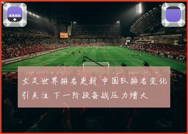 女足世界排名更新 中国队排名变化引关注 下一阶段备战压力增大