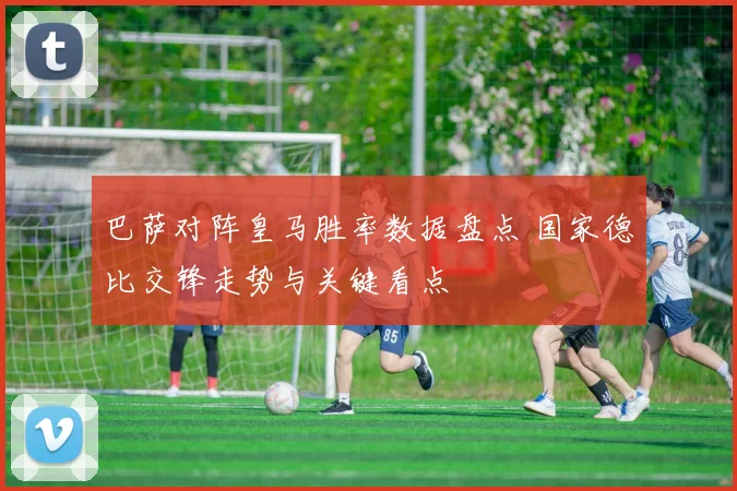 巴萨对阵皇马胜率数据盘点 国家德比交锋走势与关键看点