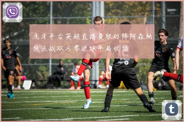 虎牙平台英超直播曼联对阵阿森纳焦点战双方零进球平局收场