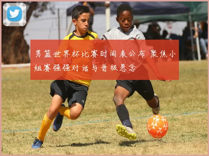 男篮世界杯比赛时间表公布 聚焦小组赛强强对话与晋级悬念