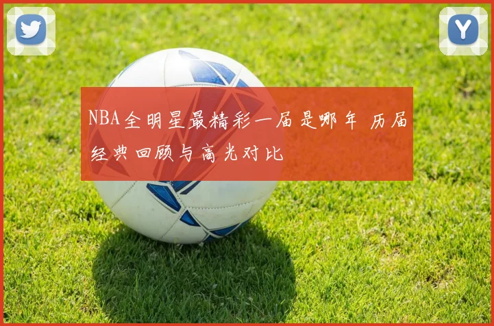 NBA全明星最精彩一届是哪年 历届经典回顾与高光对比