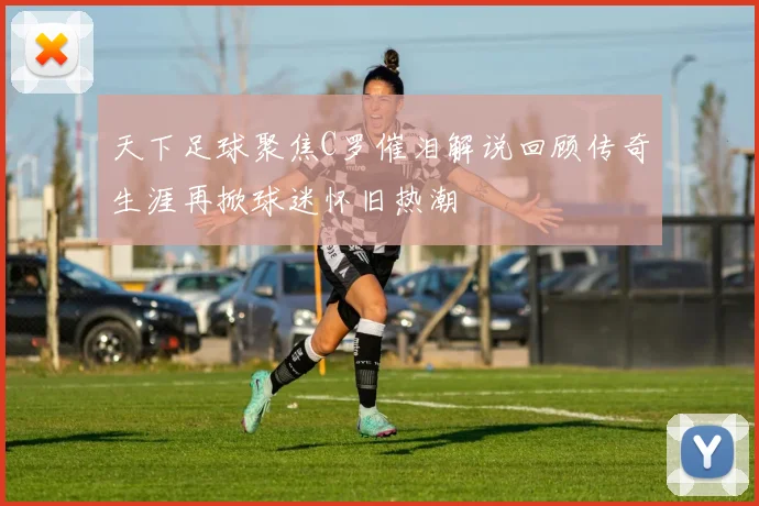 天下足球聚焦C罗催泪解说回顾传奇生涯再掀球迷怀旧热潮