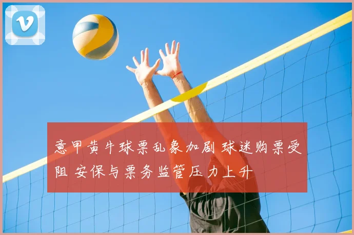 意甲黄牛球票乱象加剧 球迷购票受阻 安保与票务监管压力上升