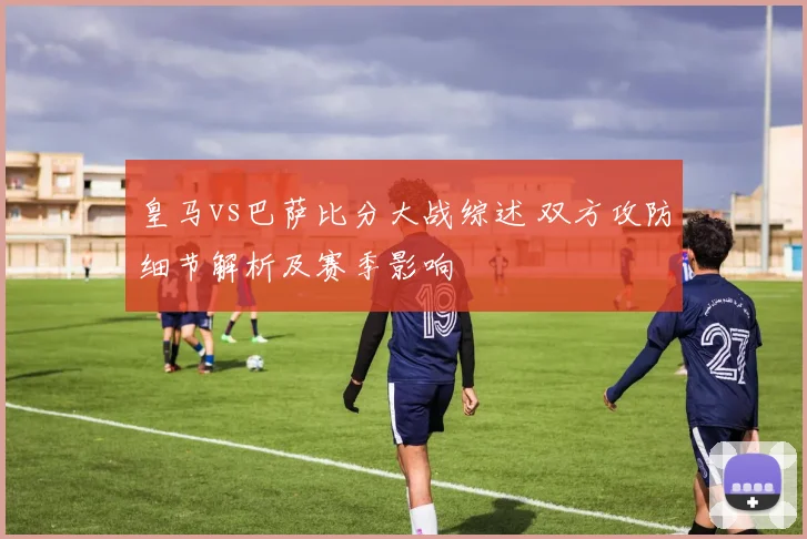 皇马vs巴萨比分大战综述 双方攻防细节解析及赛季影响