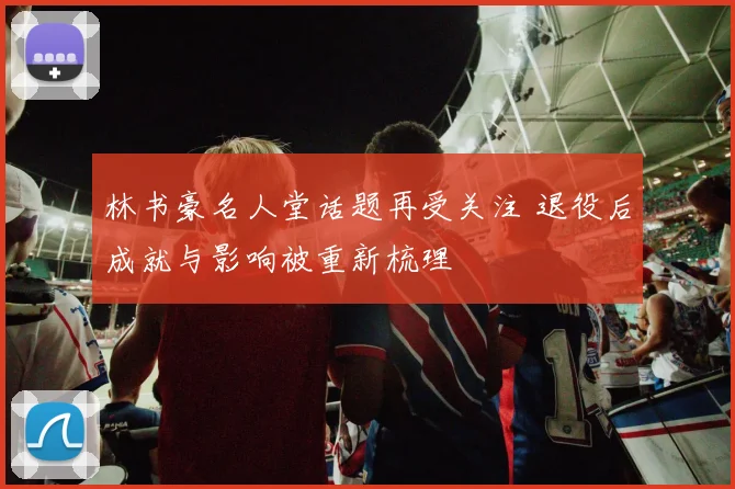 林书豪名人堂话题再受关注 退役后成就与影响被重新梳理