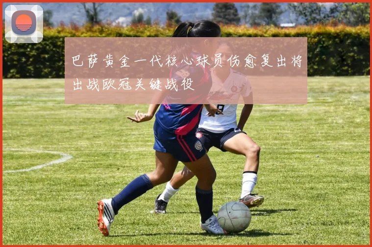 巴萨黄金一代核心球员伤愈复出将出战欧冠关键战役