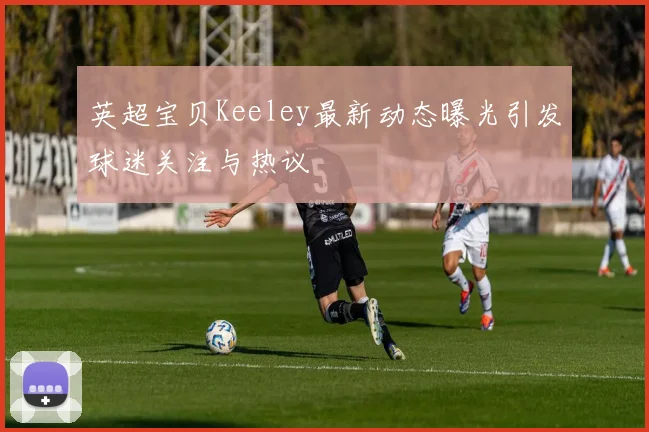 英超宝贝Keeley最新动态曝光引发球迷关注与热议