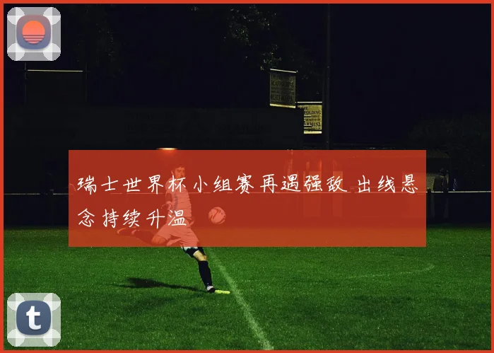 瑞士世界杯小组赛再遇强敌 出线悬念持续升温