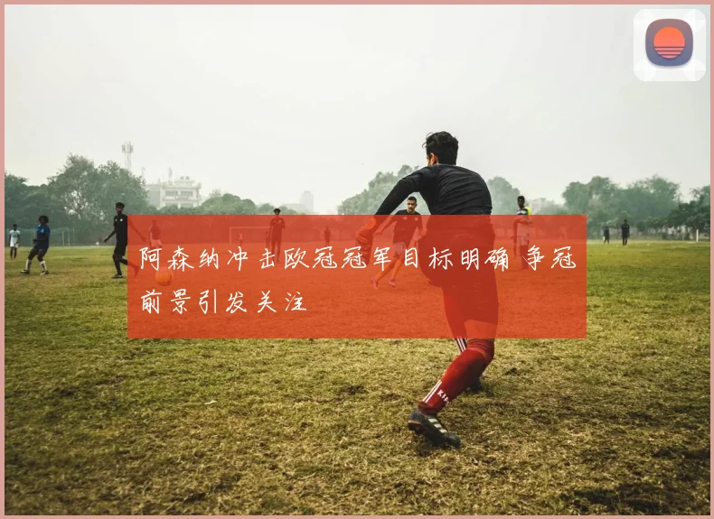 阿森纳冲击欧冠冠军目标明确 争冠前景引发关注