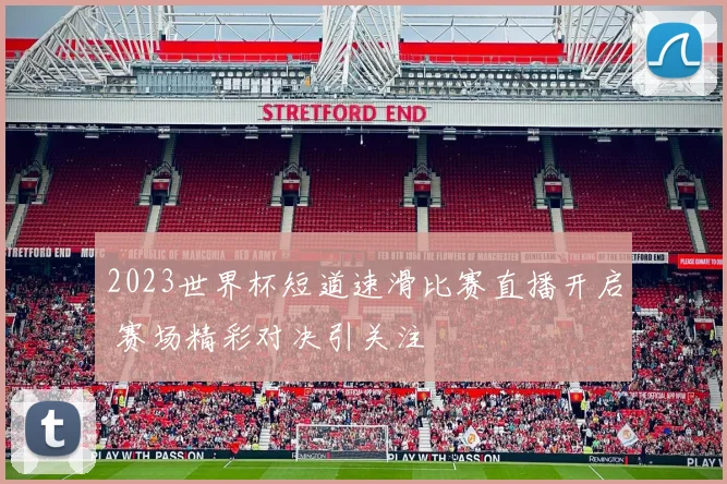 2023世界杯短道速滑比赛直播开启 赛场精彩对决引关注
