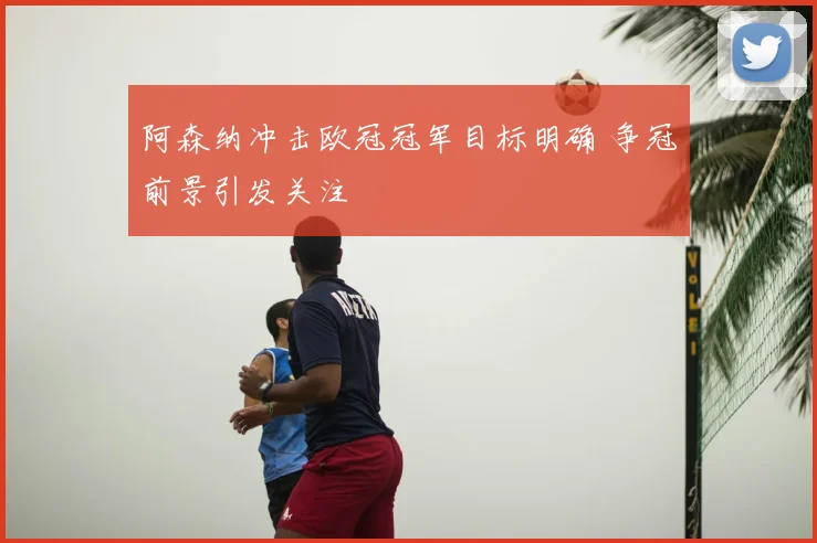 阿森纳冲击欧冠冠军目标明确 争冠前景引发关注