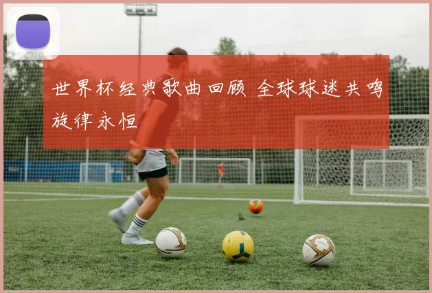 世界杯经典歌曲回顾 全球球迷共鸣旋律永恒