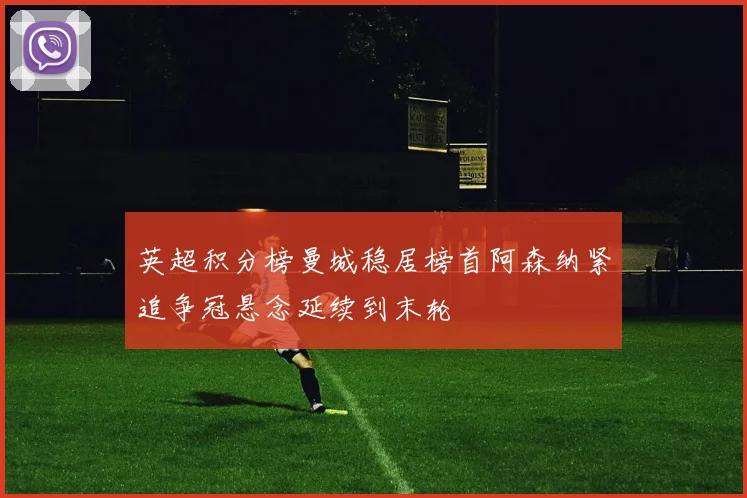 英超积分榜曼城稳居榜首阿森纳紧追争冠悬念延续到末轮